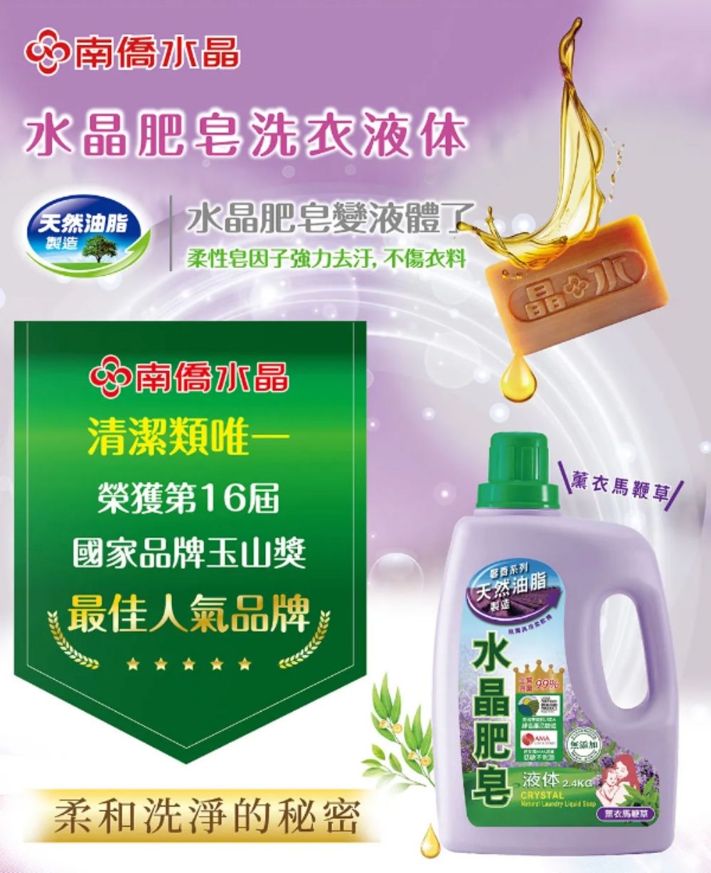 水晶洗液体天然油脂製造水晶肥皂液體了!柔性因子強力去汙,不傷衣料晶南僑水晶清潔類唯一榮獲第16屆國家品牌玉山獎 鞭草最佳人氣品牌系列天然油脂製造柔和洗淨的秘密水晶肥皂 99%液体 CRYSTAL   衣馬
