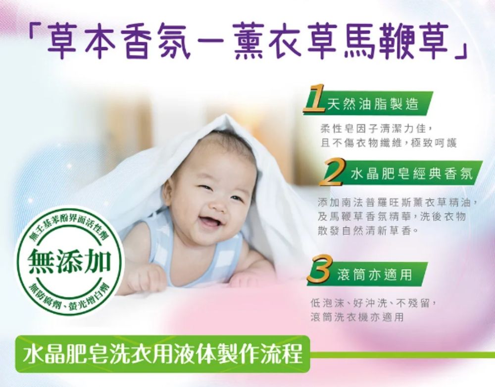 「草本香氛-薰衣草馬鞭草」附無添加几天然油脂製造柔性因子清潔力佳且不傷衣物纖維,極致呵護水晶肥皂經典香氛,添加南法普羅旺斯薰衣草精油,及馬鞭草香氛精華,洗後衣物散發自然清新草香。 滾筒亦適用無防腐劑低泡沫、好沖洗、不殘留,水晶肥皂洗衣用液体製作流程滾筒洗衣機亦適用