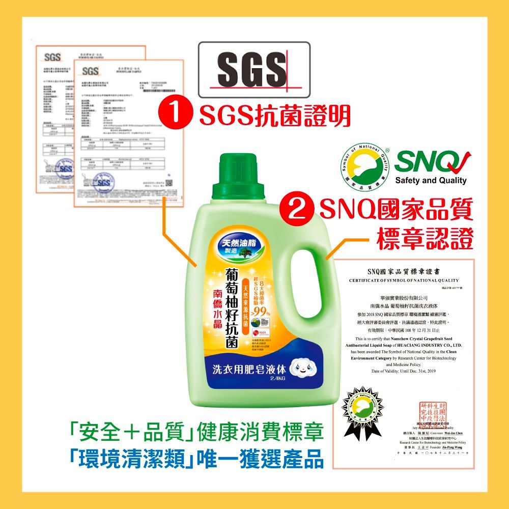 SGSSGS SGS SGS油脂製造NationalSNQSafety  Quality SNQ國家品質標認證SNQ國家品質標章證書CERTIFICATE OF SYMBOL OF NATIONAL QUALITY天然抗菌洗衣用肥皂液体24KG華強實業股份有限公司南僑水晶葡萄柚籽抗菌洗衣液体參加 2018 SNQ國家品質標章 環境清潔 續高評鑑大會評審委員會評選決議通過認證,特此證明。有效期限中華民國108年12月31日止This is to certify that Namehow Crystal  SeedAntibacterial   of HUACIANG INDUSTRY , LTDhas been awarded The Symbol of National Quality in  vironment Category by   for and  .Date of Validity: Until Dec. , 2019安全+品質健康消費標章「環境清潔類唯一獲選產品政   財團法中心Research Center  Biotechnology and Medicine   En