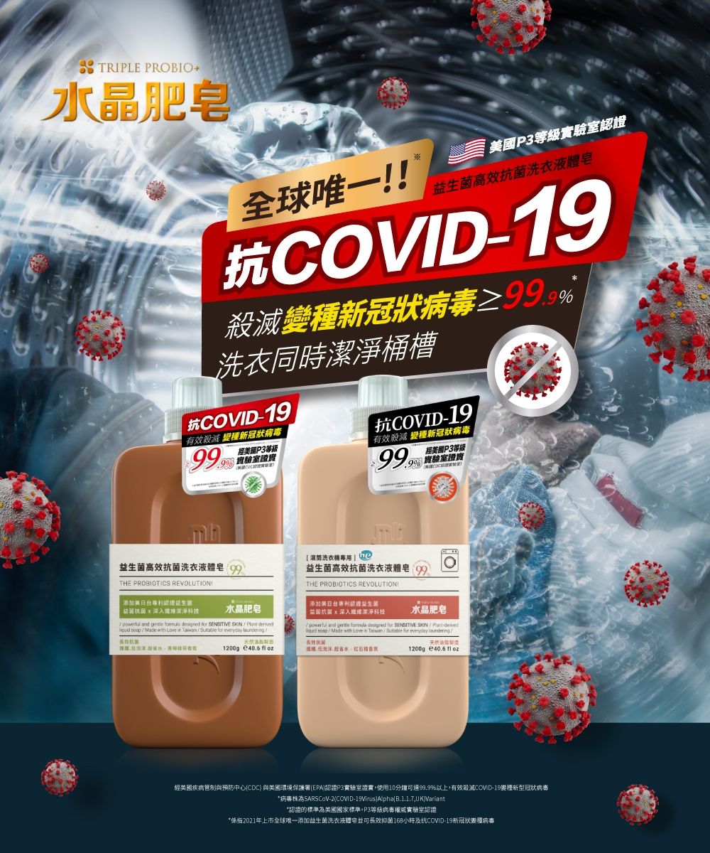 TRIPLE PROBIO水晶肥皂全球唯一P3等級實驗室高效洗衣液體皂抗COVID19新冠狀洗衣同時桶槽抗COVID19有效殺滅 新冠狀病毒經美國P3等級 實驗室證實抗COVID-19有效殺滅 變種新冠狀病毒經美國P3等級高效洗衣液體皂THE PROBIOTICS REVOLUTION!添加美日台利證益生菌滚筒洗衣機專用益生菌高效抗菌洗衣液體皂THE PROBIOTICS REVOLUTION!添加美日台專利認益生菌益菌抗菌x潔淨科技水晶肥皂益菌抗菌x深入潔淨科技 and    for SENSITIVE - Made     for everyday 抗菌水晶肥皂 and    for SENSITIVE - Made with Love in Sutable for everyday 抗菌天然1200g   國省水1200g 40.6 fl oz經美國疾病管制與預防中心CDC與美國環境保護署EPA認證P3實驗室證實使用10分鐘可達99.9%以上,有效殺滅COVID-19種新型冠狀病毒*病毒株-2(COVID-)(,UK)Variant*認證的標準為美國國家標準,P3等級病專權威實驗室認證*係指2021年上市全球唯一添加益生菌洗衣液體皂並可長效抑菌168小時及抗COVID-19新冠狀變種病毒