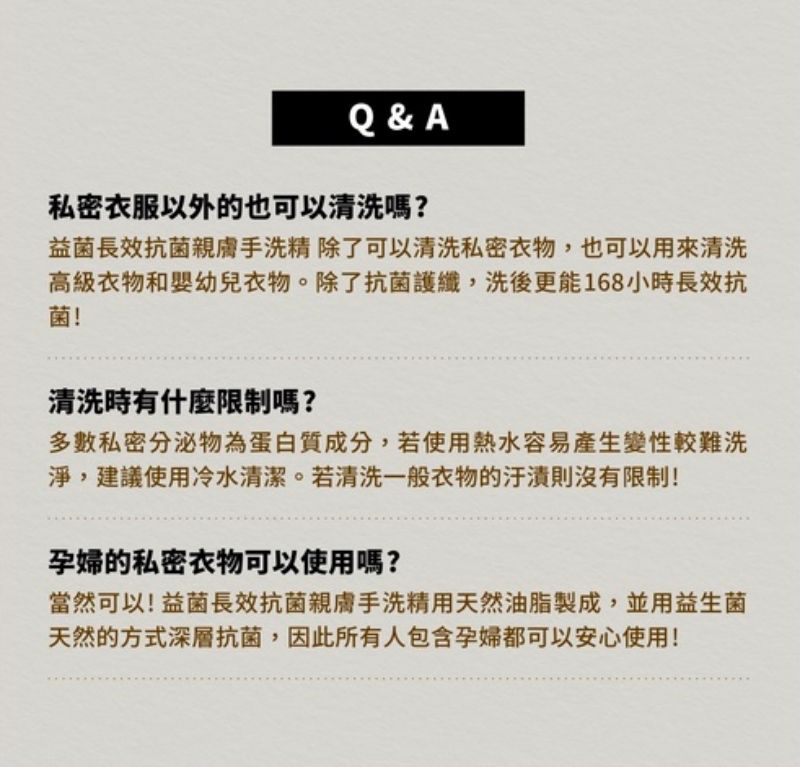 Q & A私密衣服以外的也可以清洗嗎?益菌長效抗菌親膚手洗精 除了可以清洗私密衣物,也可以用來清洗高級衣物和嬰幼兒衣物。除了抗菌護纖,洗後更能168小時長效抗菌!清洗時有什麼限制嗎?多數私密分泌物為蛋白質成分,若使用熱水容易產生變性較難洗淨,建議使用冷水清潔。若清洗一般衣物的則沒有限制!孕婦的私密衣物可以使用嗎?當然可以!益菌長效抗菌親膚手洗精用天然油脂製成,並用益生菌天然的方式深層抗菌,因此所有人包含孕婦都可以安心使用!