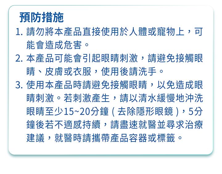 預防措施1. 請勿將本產品直接使用於人體或寵物上,可能會造成危害。2. 本產品可能會引起眼睛刺激,請避免接觸眼睛、皮膚或衣服,使用後請洗手。3. 使用本產品時請避免接觸眼睛,以免造成眼睛刺激。若刺激產生,請以清水緩慢地沖洗眼睛至少15~20分鐘(去除隱形眼鏡 ),5分鐘後若不適感持續,請盡速就醫並尋求治療建議,就醫時請攜帶產品容器或標籤。