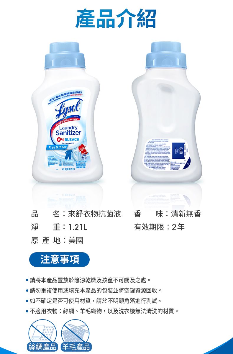 品介紹 FROM FRAGRANCE & DYES    LaundrySanitizer% BLEACH   Free & Clear品淨 重:1.21L名:來舒衣物抗菌液 香 味:清新無香有效期限:2年 產 :美國注意事項請將本產品置放於陰涼乾燥及孩童不可觸及之處。請勿重複使用或填充本產品的包裝並將空罐資源回收。如不確定是否可使用材質,請於不明顯角落進行測試。不適用衣物:絲綢、羊毛織物,以及洗衣機無法清洗的材質。絲綢產品 羊毛產品