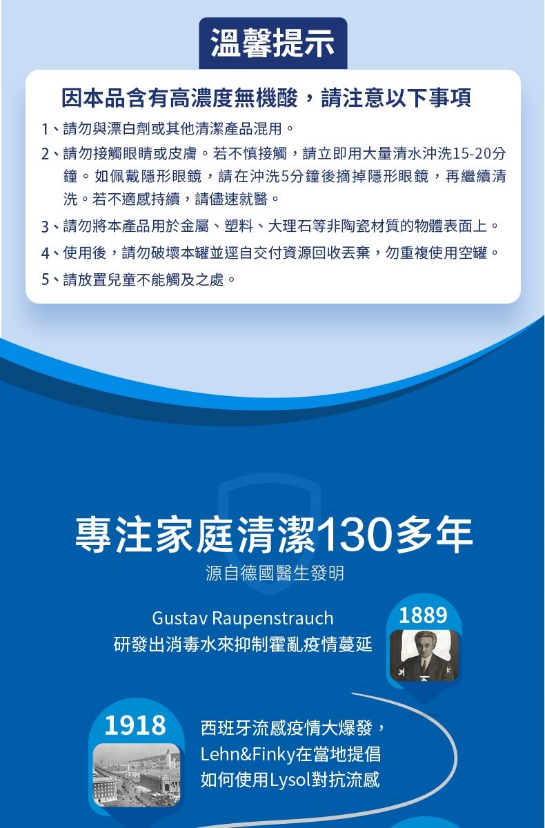 溫馨提示因本品含有高濃度無機酸,請注意以下事項1、請勿與漂白劑或其他清潔產品混用。2、請勿接觸眼睛或皮膚。若不慎接觸,請立即用大量清水沖洗15-20分鐘。如佩戴隱形眼鏡,請在沖洗5分鐘後摘掉隱形眼鏡,再繼續清洗。若不適感持續,請儘速就醫。3、請勿將本產品用於金屬、塑料、大理石等非陶瓷材質的物體表面上。4、使用後,請勿破壞本罐並逕自交付資源回收丟棄,勿重複使用空罐。5、請放置兒童不能觸及之處。專注家庭清潔130多年源自德國醫生發明Gustav Raupenstrauch研發出消毒水來抑制霍亂疫情蔓延1918西班牙流感疫情大爆發,Lehn&Finky在當地提倡如何使用Lysol對抗流感1889