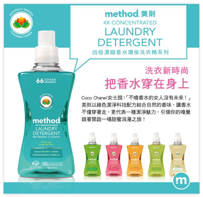 NATURALLYCLEANINGDERIVEDPOWERLOADSBRASSEESAX CONCENTRATEDLAUNDRYDETERGENT A method 美則4X CONCENTRATEDLAUNDRYDETERGENT四倍濃縮香水環保洗衣精系列洗衣新時尚把香水穿在身上Coco Chanel女士說:「不噴香水的女人沒有未來!美則以綠色潔淨科技配方結合自然的香味讓香水不僅穿著走,更代表一種潔淨魅力,引領你的嗅覺跟著開啟一場甜蜜浪漫之旅!TOUGH ON , STAINS methodmethodmethodmethodm