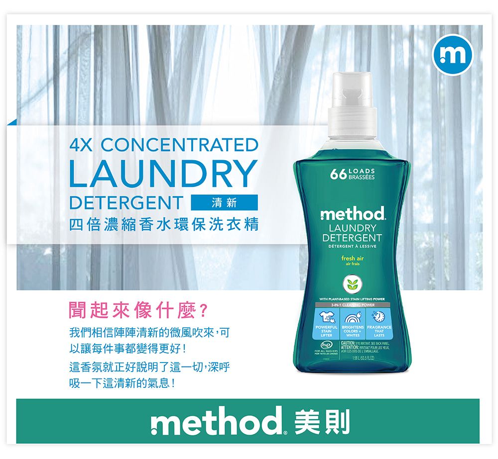 4X CONCENTRATEDAUNDRYDETERGENT清新四倍濃縮香水環保洗衣精 BRASSÉESmethod.LAUNDRYDETERGENTDETERGENT A SIVEfresh airair frais聞起來像什麼?我們相信陣陣清新的微風吹來,可以讓每件事都變得更好!WITH PLBASED STA LIFTING IN1  POWERPOWERFULSTAINBRIGHTENS FRAGRANCECOLORS WHITESTHATLASTSheCAUTION     ATTENTION ANT  LES     LES  DE  L  這香氛就正好說明了這一切,深呼吸一下這清新的氣息!method 美則m