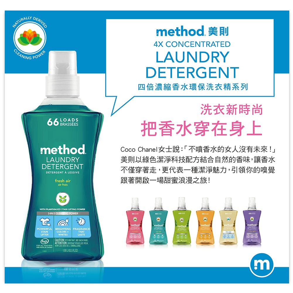 NATURALLYRIVEDCLEANINGPOWER BRASSEESLOADSmethod.LAUNDRYDETERGENTDETERGENT  LESSIVEfresh airair fraismethod. 美則4X CONCENTRATEDLAUNDRYDETERGENT四倍濃縮香水環保洗衣精系列洗衣新時尚把香水穿在身上Coco Chanel女士說「不噴香水的女人沒有未來!」美則以綠色潔淨科技配方結合自然的香味,讓香水不僅穿著走,更代表一種潔淨魅力,引領你的嗅覺跟著開啟一場甜蜜浪漫之旅!WITH PLANTBASED STAIN LIFTING POWER3-IN-1 CLEANING POWERPOWERFULSTAINUFTERBRIGHTENS FRAGRANCE +WHITESTHATLASTShe ALL CAUTION  SEE BACK PANELATTENTION:  POUR LES  LES  DE 53.5FLOZ( methodmethodmethodmethodmethod'm