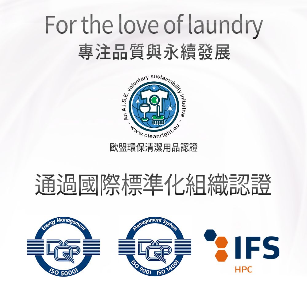 For the love of laundry專注品質與永續發展E.An voluntary .ww.cleanright.eu歐盟環保清潔用品認證通過國際標準化組織認證EnergyManagementManagementSystem  IFS50001 9001 14001HPC