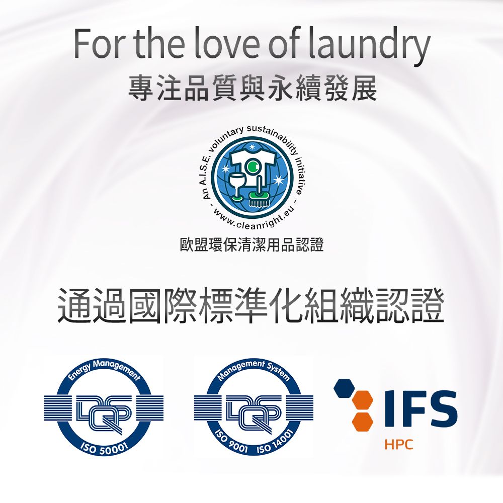 For the love of laundry專注品質與永續發展 voluntaryAn A.I.S.E.sustainabilityinitiativeww.cleanright.eu歐盟環保清潔用品認證通過國際標準化組織認證Energy Management 50001ManagementSystem9001 14001IFSHPC