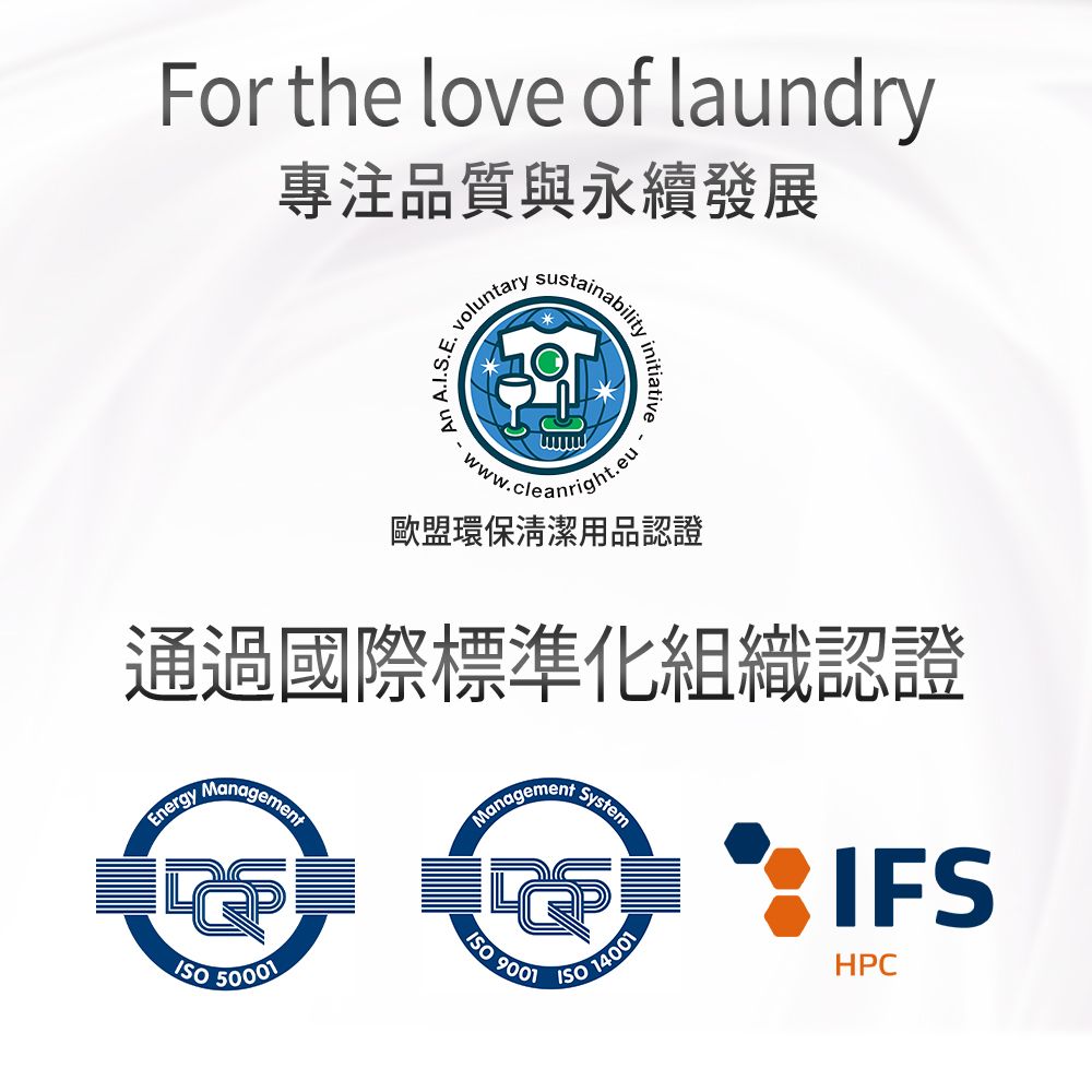 For the love of laundry專注品質與永續發展An AIS.E.. voluntary .ww.cleanright.eu歐盟環保清潔用品認證通過國際標準化組織認證Energy Management 50001ManagementSystem9001 14001IFSHPC