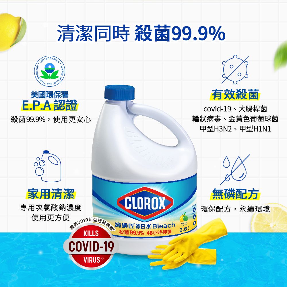 UNITED STATES清潔同時 殺菌99.9PROTECTION美國環保署E.P.A認證殺菌99.9%,使用更安心有效殺菌covid-19、大腸桿菌輪狀病毒、金黃色葡萄球菌甲型H3N2、甲型H1N1家用清潔專用次氯酸鈉濃度CLOROX無磷配方使用更方便 環保配方,永續環境KILLSCOVID-19樂氏漂白水 Bleach殺菌99.9% | 48小時抑菌2.8%VIRUS