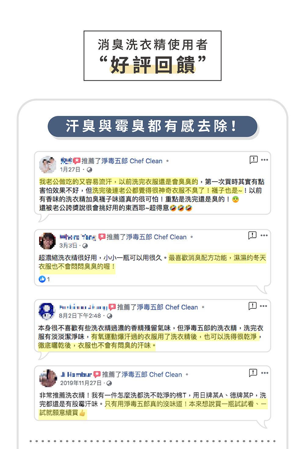 消臭洗衣精使用者“好評回饋”汗臭與霉臭都有感去除! 推薦了毒五郎 Chef Clean。1月27我老公做吃的又容易流汗以前洗完衣服還是會臭臭的,第一次買時其實有點害怕效果不好,但洗完後連老公都覺得很神奇衣服不臭了!襪子也是~!以前有香味的洗衣精加臭襪子味道真的很可怕!重點是洗完還是臭的!還被老公誇獎說很會挑好用的東西耶~超得意  推薦了淨毒五郎 Chef Clean。月3日超濃縮洗衣精很好用,小小可以用很久。最喜歡消臭配方功能,濕濕的冬天衣服也不會悶悶臭臭的喔!1推薦了淨毒五郎 Chef Clean8月2日下午2:48 i本身很不喜歡有些洗衣精過濃的香精殘留氣味,但淨毒五郎的洗衣精,洗完衣服有淡淡潔淨味,有氧運動爆汗過的衣服用了洗衣精後,也可以洗得很乾淨,徹底曬乾後,衣服也不會有悶臭的汗味。 3 推薦了淨毒五郎 Chef Clean。2019年11月27日i非常推薦洗衣精!我有一件怎麼洗都洗不乾淨的棉T,用日牌某A、德牌某P,洗完都還是有股霉汗味。只有用淨毒五郎真的沒味道!本來想說買一瓶試試看,試就願意續買