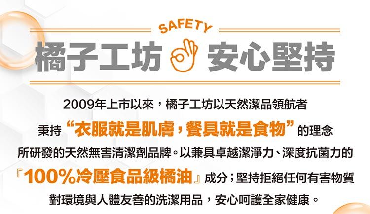 SAFETY橘子工坊安心堅持2009年上市以來,橘子工坊以天然潔品領航者秉持“衣服就是肌膚,餐具就是食物”的理念所研發的天然無害清潔劑品牌。以兼具卓越潔淨力、深度抗菌力的『100%冷壓食品級橘油』成分;堅持拒絕任何有害物質對環境與人體友善的洗潔用品,安心呵護全家健康。