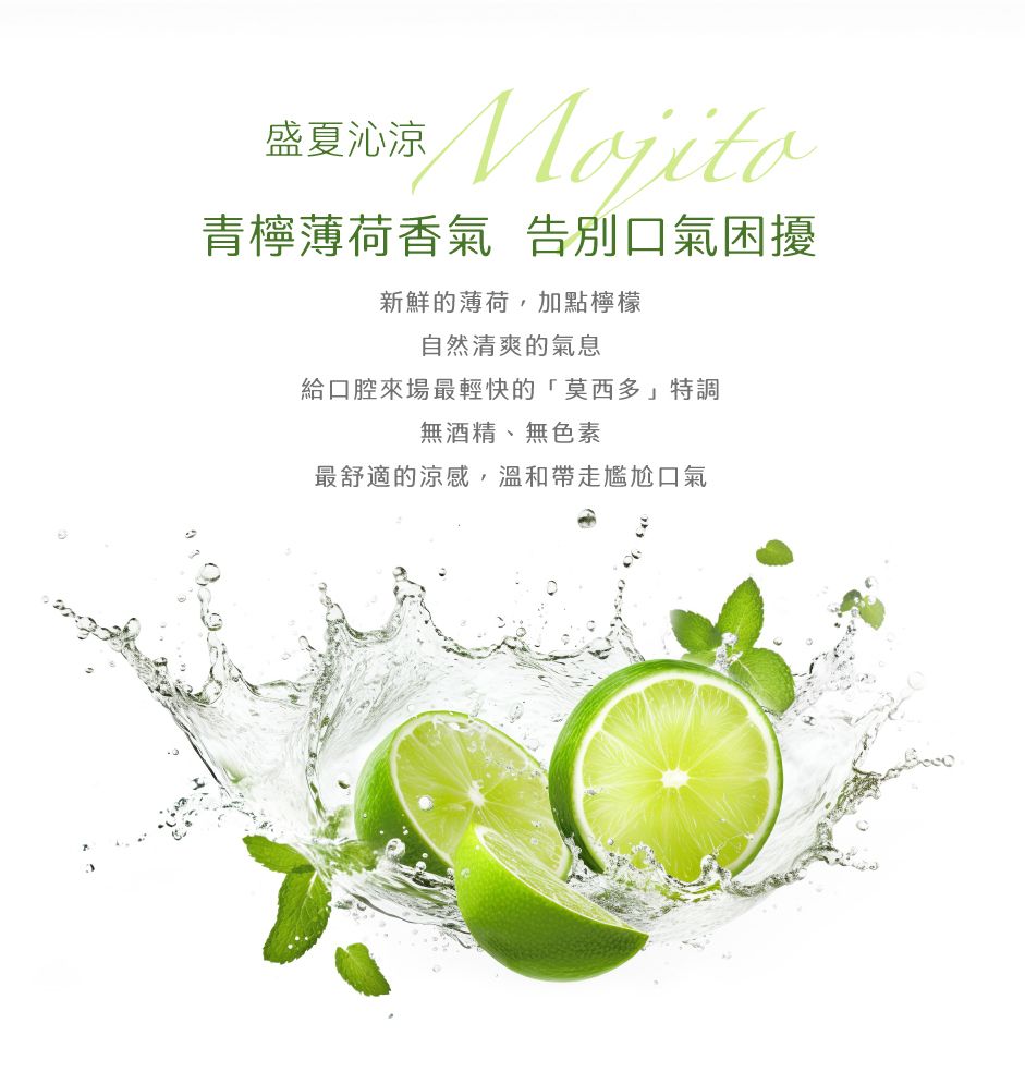 盛夏沁涼Mojito青檸薄荷香氣 告別口氣困擾新鮮的薄荷,加點檸檬自然清爽的氣息給口腔來場最輕快的「莫西多」特調無酒精、無色素最舒適的涼感,溫和帶走尷尬口氣