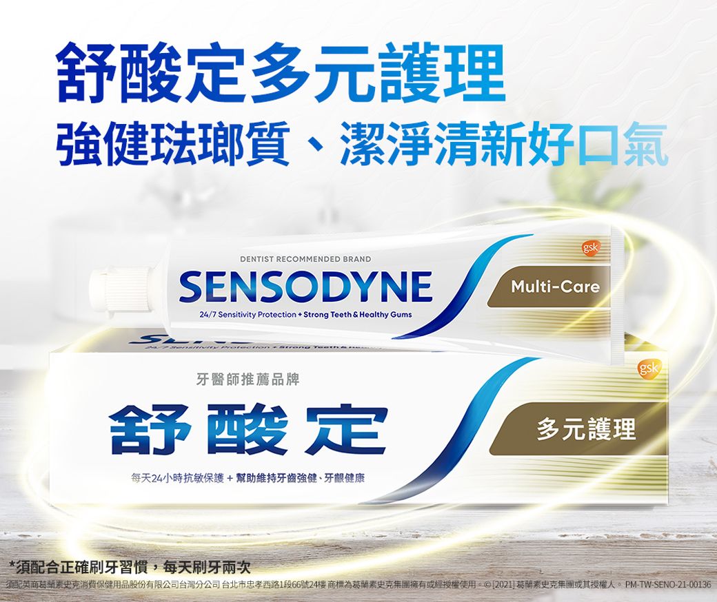 舒酸定多元護理琺瑯質、潔淨清新好口氣gskDENTIST RECOMMENDED BRANDSENSODYNEMulti-Care24/7 Sensitivity Protection + Strong Teeth & Healthy Gums牙醫師推薦品牌舒酸定每天24小時抗敏保護+幫助維持牙齒強健、牙齦健康多元護理gsk*須配合正確刷牙習慣,每天刷牙須配英商史克消費保健用品股份有限公司台灣分公司台北市忠孝西路1段66號24商標為葛蘭素史克集團擁有或經授權使用。 [202]葛蘭素史克集團或其授權-TW-SENO-21-00136