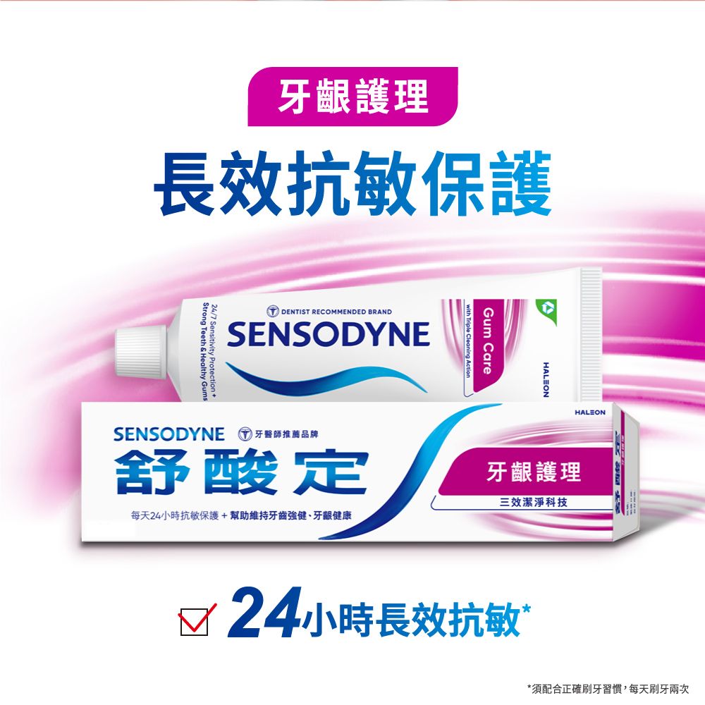 牙齦護理長效抗敏保護DENTIST RECOMMENDED BRANDSENSODYNEStrong Teeth & Healthy GumsGum CareHALEONHALEONSENSODYNE 牙醫師推薦品牌舒酸定每天24小時抗敏保護+幫助維持牙齒強健、牙齦健康牙齦護理三效潔淨科技√24小時長效抗敏”*須配合正確刷牙習慣,每天刷牙兩次