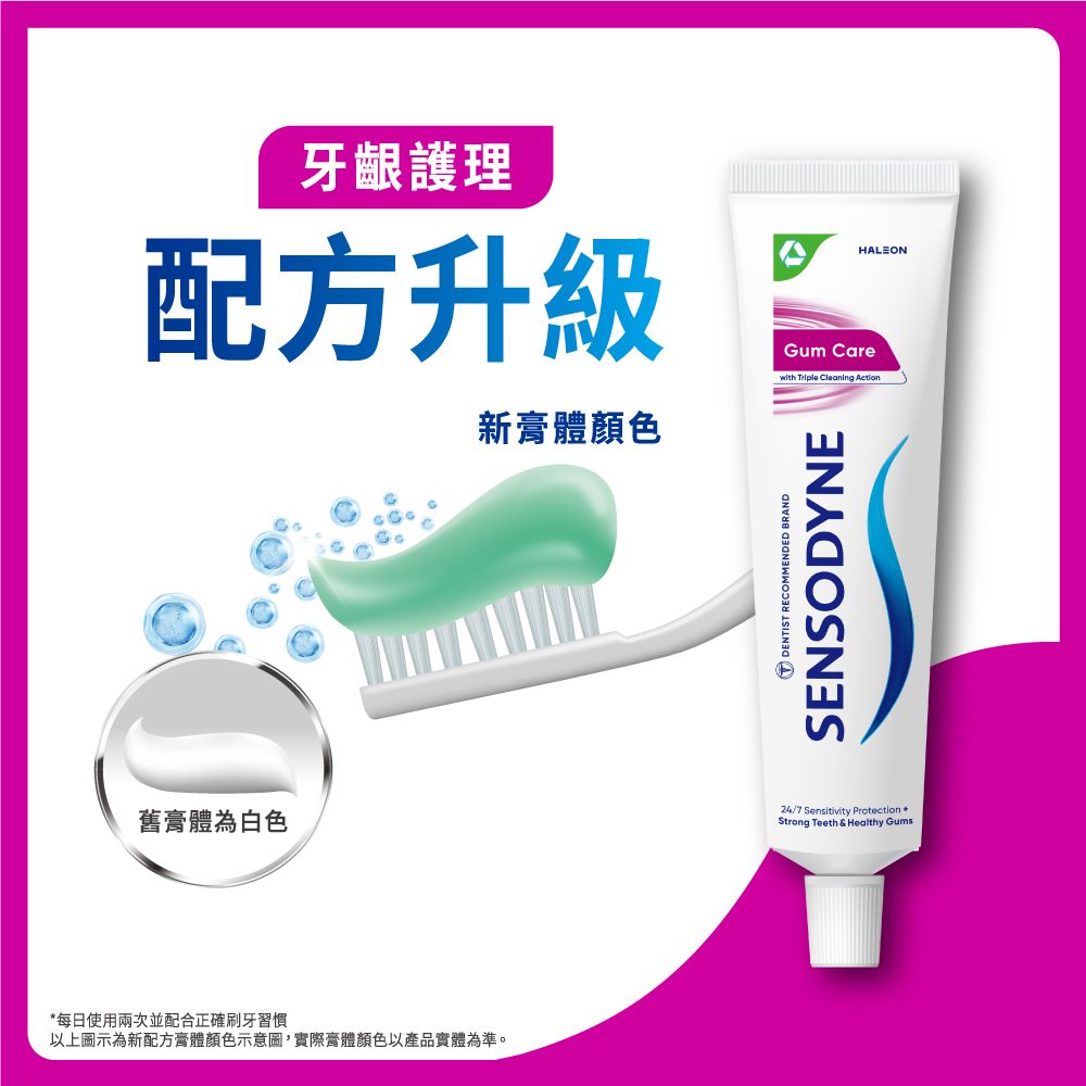 舊膏體為白色牙齦護理配方升級Gum Carewith Triple Cleaning ActionHALEON每日使用兩次並配合正確刷牙習慣以上圖示為新配方膏體顏色示意圖,實際膏體顏色以產品實體為準。新膏體顏色DENTIST RECOMMENDED BRANDSENSODYNE24/7 Sensitivity Protection *Strong Teeth & Healthy Gums