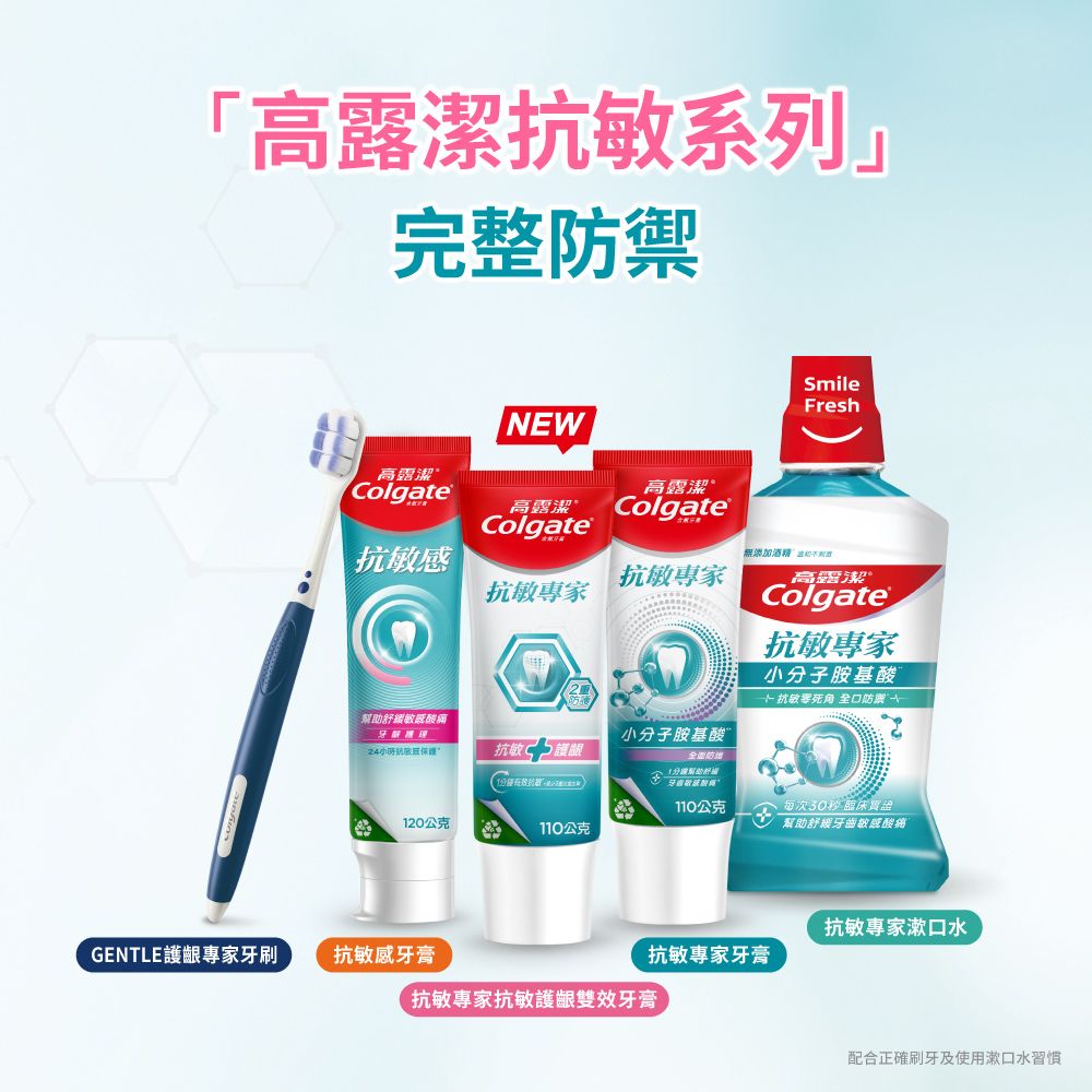 「高潔敏系列完整防禦SmileFreshNW高露潔Colgate高露潔高露潔ColgateColgate無添加酒精不抗敏專家抗敏專家高露潔®Colgate抗敏專家小子胺基酸 抗敏死角 口防酸痛牙小分子胺基酸24抗敏感抗敏護齦分有效抗E全防幫助牙齒敏感露110公克120公克110公克每次30秒 臨床幫助舒緩牙齒敏感酸痛抗敏專家漱口水GENTLE護齦專家牙刷抗敏感牙膏抗敏專家牙膏抗敏專家抗敏護齦雙效牙膏配合正確刷牙及使用漱口水習慣