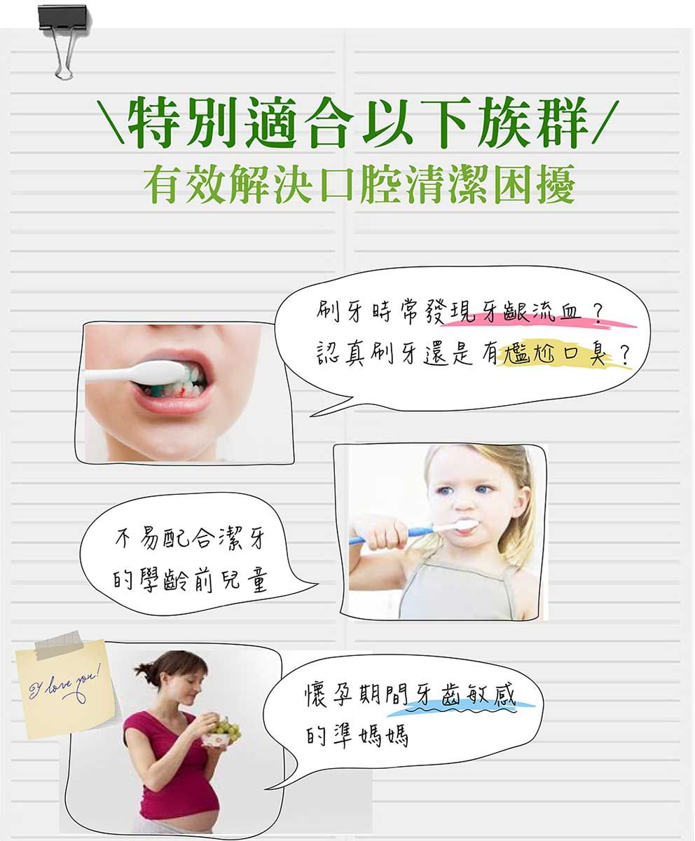\特別適合以下族群/有效解決口腔清潔困擾不易配合潔牙的學齡前兒童刷牙時常發現牙齦流血?認真刷牙還是有尷尬口臭?懷孕期間牙齒敏感的準媽媽