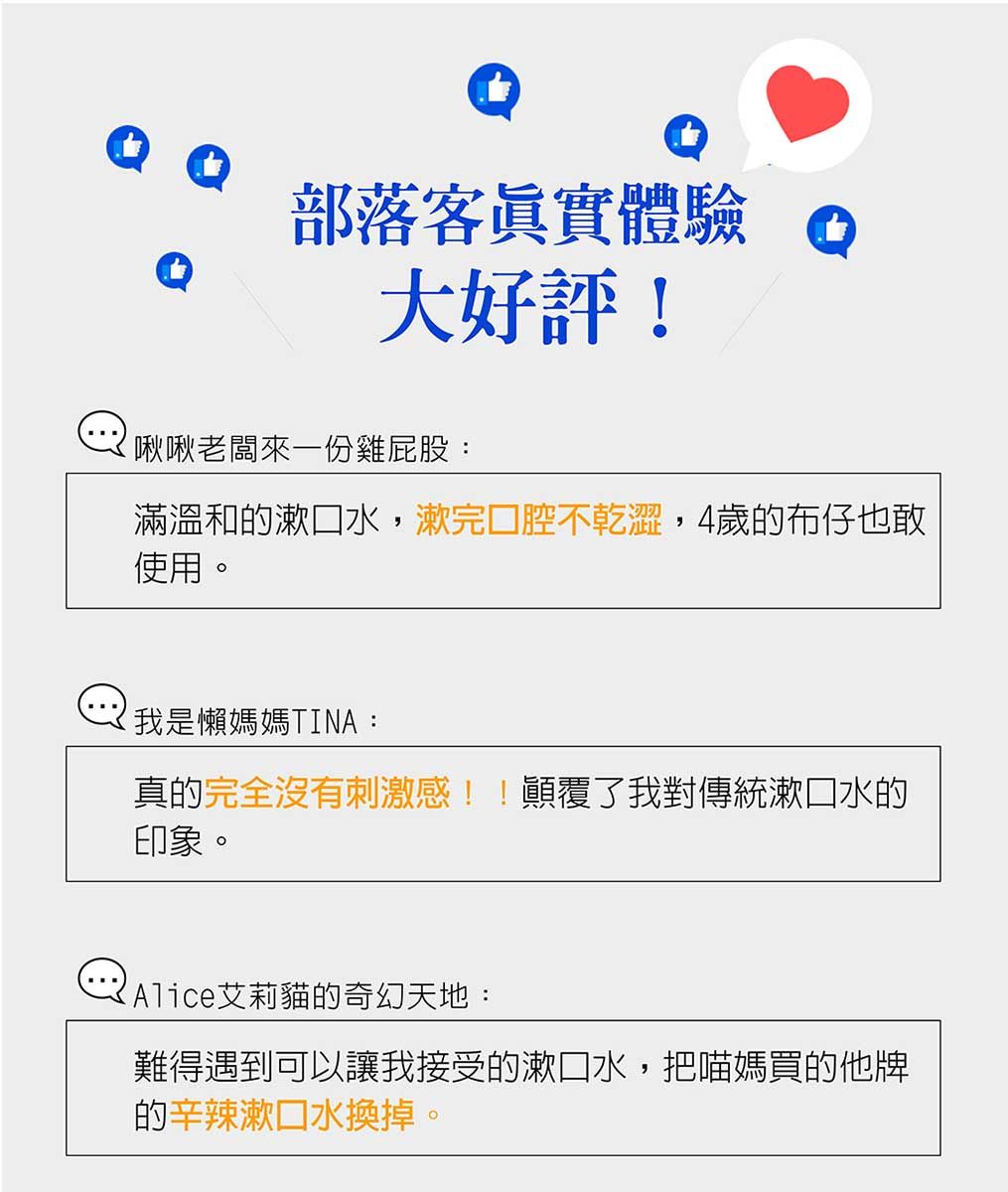 部落客眞實體驗大好評!啾啾老闆來一份雞屁股:滿溫和的漱口水,漱完口腔不乾澀,4歲的布仔也敢使用。我是懶媽媽TINA:真的完全沒有刺激感!!顛覆了我對傳統漱口水的印象。Alice艾莉貓的奇幻天地:難得遇到可以讓我接受的漱口水,把喵媽買的他牌的辛辣漱口水換掉。