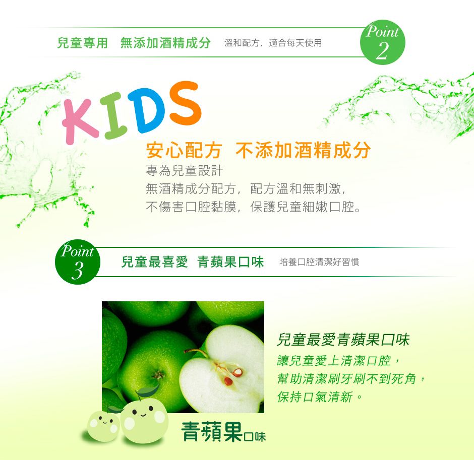 Point2兒童專用 無添加酒精成分溫和配方,適合每天使用KIDS安心配方 不添加酒精成分專為兒童設計無酒精成分配方,配方溫和無刺激,不傷害口腔黏膜,保護兒童細嫩口腔。Point兒童最喜愛 青蘋果口味 培養口腔清潔好習慣3兒童最愛青蘋果口味讓兒童愛上清潔口腔,幫助清潔牙刷不到死角,保持口氣清新。青蘋果口味