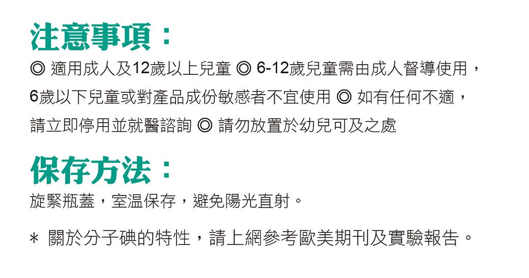 注意事項: 適用成人及12歲以上兒童 6-12歲兒童需由成人督導使用,6歲以下兒童或對產品成份敏感者不宜使用  如有任何不適,請立即停用並就醫諮詢  請勿放置於幼兒可及之處保存方法:旋緊瓶蓋,室溫保存,避免陽光直射。* 關於分子碘的特性,請上網參考歐美期刊及實驗報告。