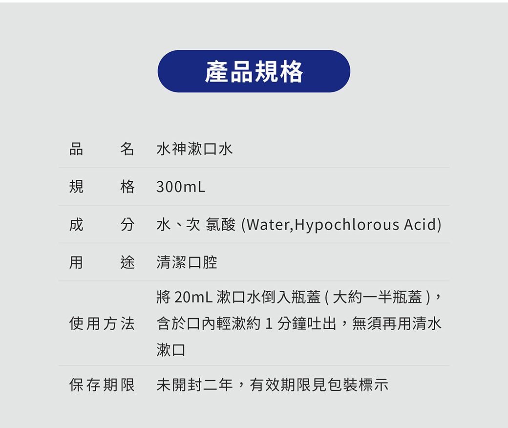 產格品規 水神漱口水格 300mL 分 水、次氯酸(Water,Hypochlorous Acid) 途 清潔口腔 20mL 漱口水倒入瓶蓋(大約一半瓶蓋 )使用方法含於口內輕漱約1分鐘吐出,無須再用清水漱口保存期限未開封二年,有效期限見包裝標示