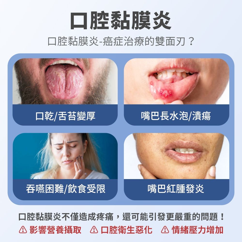 黏膜炎口腔黏膜炎癌症治療的雙面刃?口乾/舌苔變厚嘴巴長水泡/潰瘍吞嚥困難/飲食受限嘴巴紅腫發炎口腔黏膜炎不僅造成疼痛,還可能引發更嚴重的問題!情緒壓力增加影響營養攝取 口腔衛生惡化