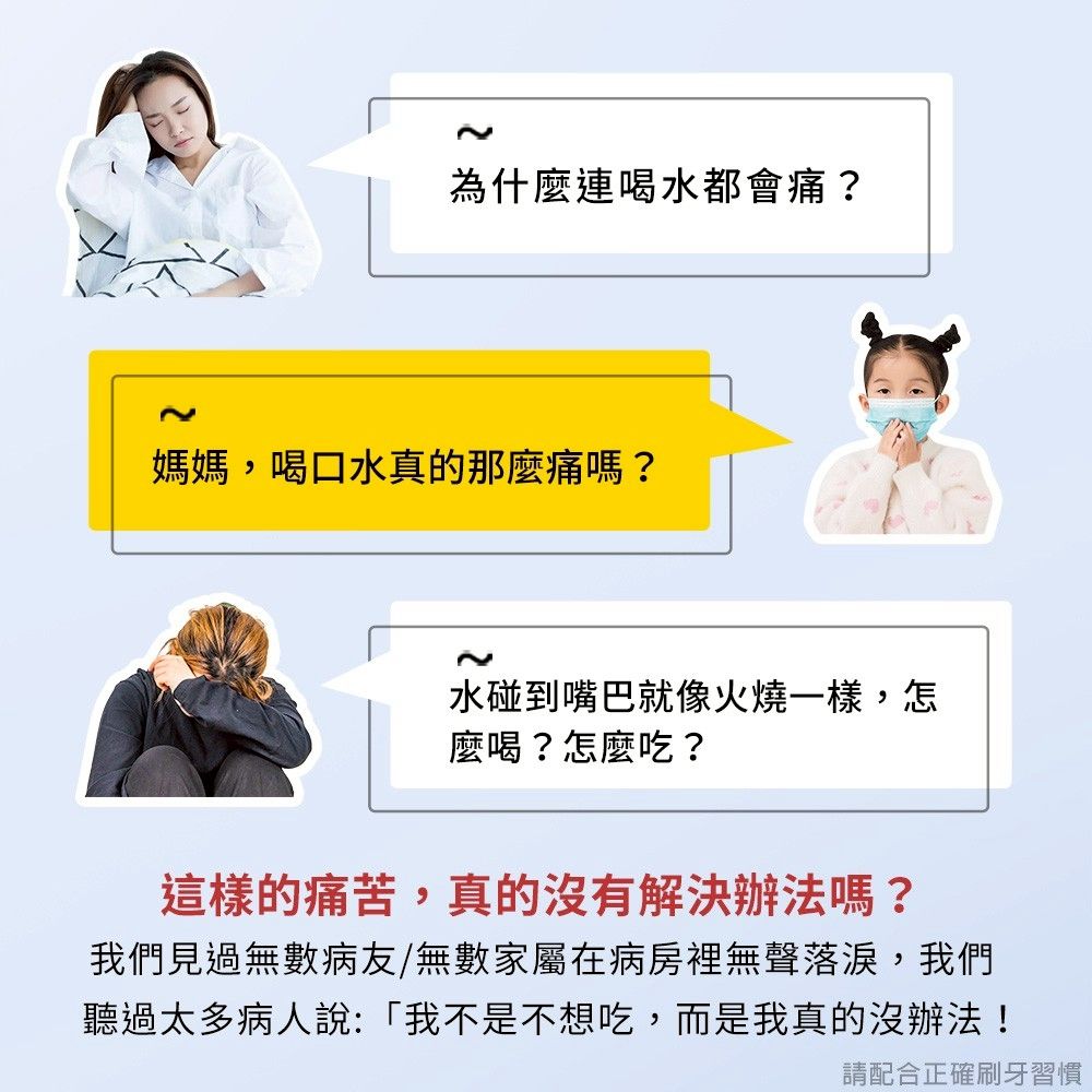 為什麼連喝水都會痛?媽媽,喝口水真的那麼痛嗎?水碰到嘴巴就像火燒一樣,怎麼喝?怎麼吃?這樣的痛苦,真的沒有解決辦法嗎?我們見過無數病友/無數家屬在病房裡無聲落淚,我們聽過太多病人說:「我不是不想吃,而是我真的沒辦法!請配合正確刷牙習慣