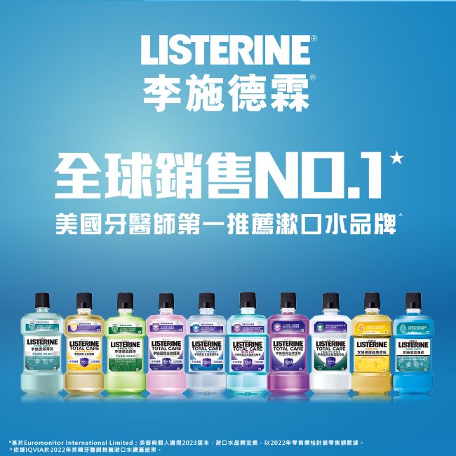 LISTERINE®R李施德霖 全球銷售牙醫師第一推薦水品牌LISTERINELISTERINE LISTERINELISTERINE LISTERINETOTAL LISTERINE LISTERINE LISTERINETOTAL CARE TOTAL CARE TOTAL CARE TOTAL CARELISTERINE LISTERINETOTAL CARE基於Euromonitor International Limited與個人2023版本漱口類2022年價格數據*依據IQVIA於2022年美國牙醫師推薦漱口水結果