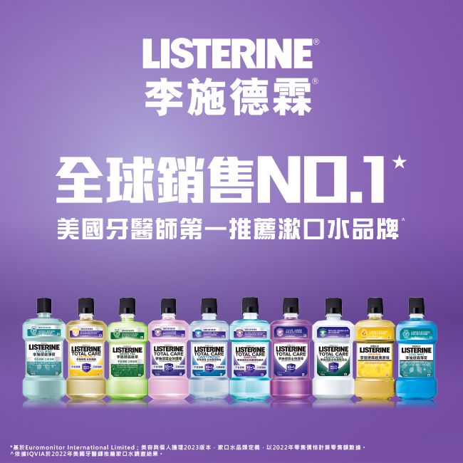 LISTERINE李施德霖 全球銷售第一漱口品牌LISTERINELISTERINELISTERINELISTERINE LISTERINETOTAL LISTERINE LISTERINE LISTERINETOTAL CARE TOTAL CARE TOTAL CARE TOTAL CARELISTERINE LISTERINETOTAL CAREEuromonitor International Limited;容與個人2023版本漱口水晶定義,以2022年零售*IQVIA2022年美國牙醫師推薦漱口水結果。