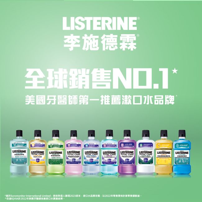 LISTERINE李施德霖M全球銷售美國牙醫師第一推薦水品牌LISTERINELISTERINE LISTERINELISTERINE LISTERINELISTERINELISTERINELISTERINETOTAL TOTAL CARE TOTAL CARE TOTAL CARE TOTAL CARELISTERINE LISTERINETOTAL CARE基Euromonitor International Limited2023版本以2022年*IQVIA於2022年美國牙醫推薦漱口水調查結果。