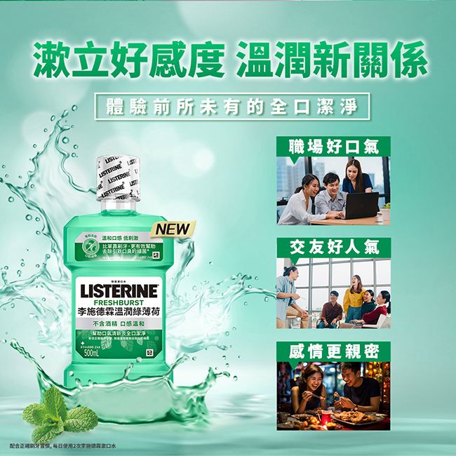 漱立好感度 溫潤新關係體驗前所未有的 温和口感 低比更有效NEWLISTERINEFRESHBURST李溫潤綠薄荷不含酒精 口感温和幫助及全口潔淨配合正確 使用2次施德霖口水職場好口氣交友好人氣感情更親密