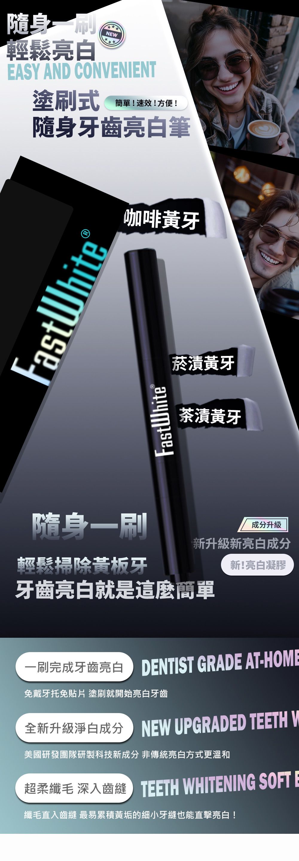 隨身輕鬆亮白NEWEASY AND CONENIENT塗式!速效!方便!隨身牙齒亮白筆FastWhiteFastWhite®咖啡黃牙菸黃牙茶漬黃牙隨身一刷成分升級新升級新亮白成分輕鬆掃除黃板牙牙齒亮白就是這麼簡單新!亮白凝膠一刷完成牙齒亮白 NTIST GRADE AT-HOME免戴牙托免 塗刷就開始亮白牙齒全新升級淨白成分EW UPGRADED TEETH V美國研發團隊研製科技新成分 非傳統亮白方式更溫和超柔 齒縫ETH WHITENING SOFT E纖毛直入齒縫 最易累積黃垢的細小牙縫也能直擊亮白!