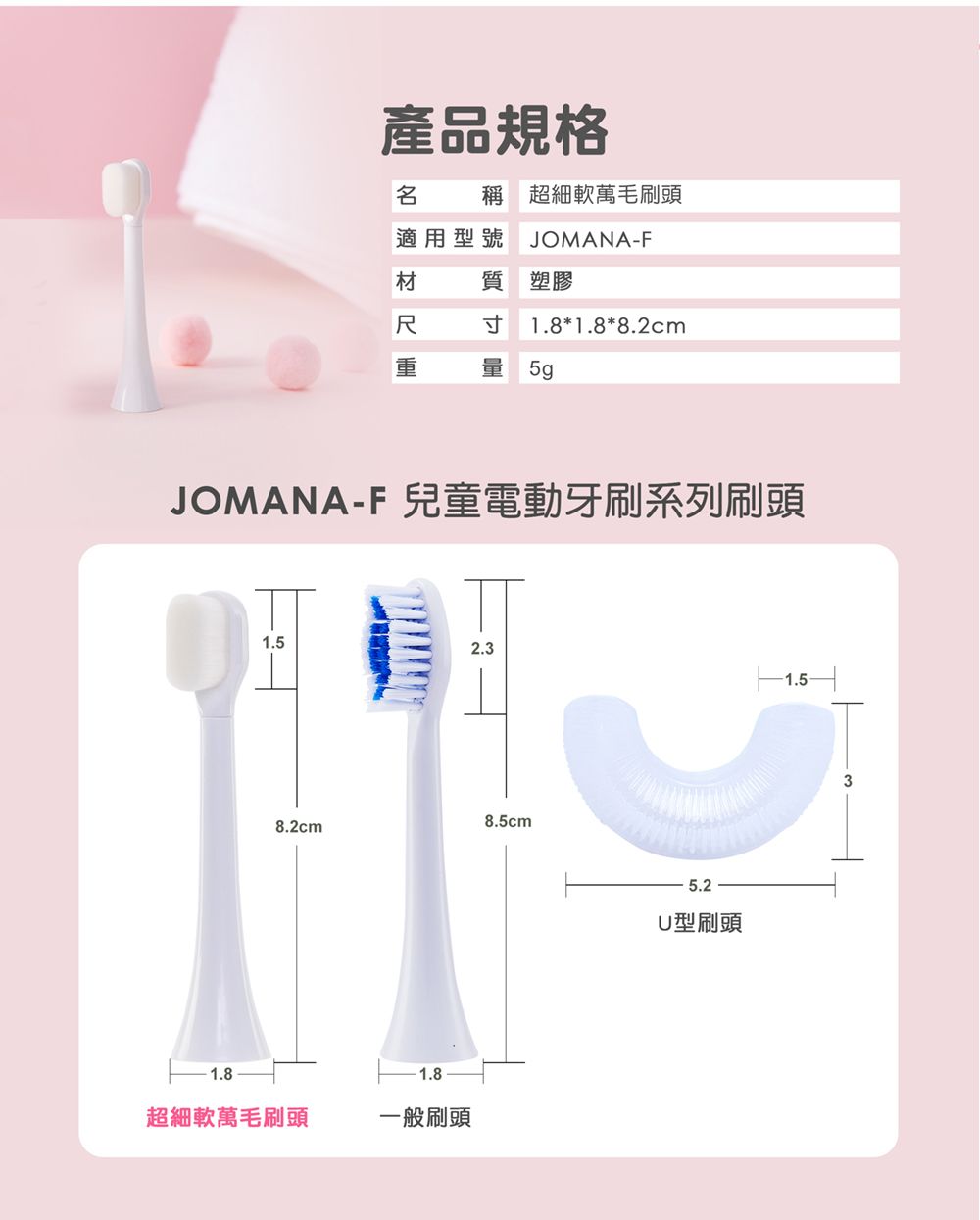 產品規格稱 超細軟毛刷頭適用型號JOMANA-F材質 塑膠尺寸1.8*1.8*8.2cm重量  JOMANA-F 兒童電動牙刷系列刷頭1.52.38.5cm8.2cm1.81.8超細軟毛刷頭一般刷頭5.2U型刷頭