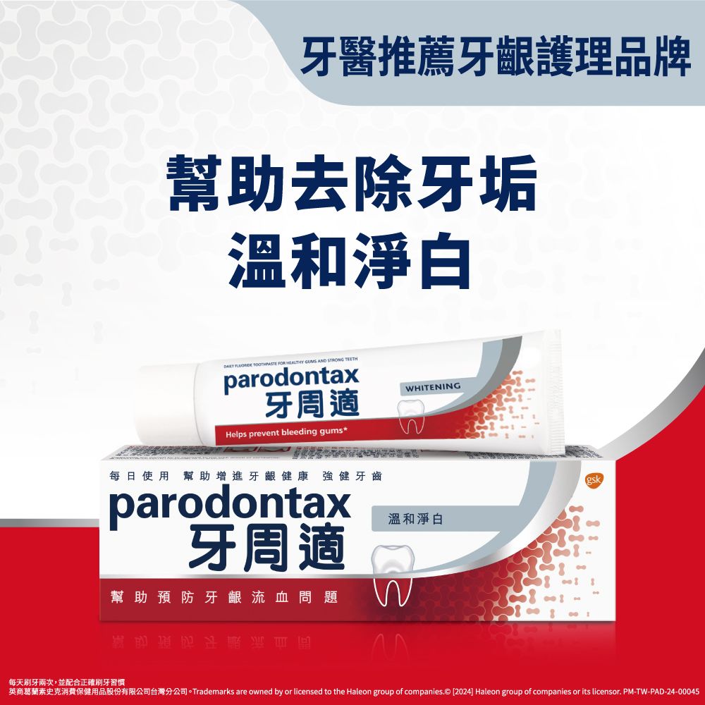 牙醫推薦牙齦護理品牌幫助去除牙垢溫和淨白   FOR HEALTHY GUMS AND STRONG TEETHparodontax牙周適HITENINGHelps prevent bleeding gums每日使用幫助增進牙齦健康 強健牙齒parodontax牙周適溫和淨白幫助預防牙齦流血問題Wgsk每天刷牙兩次,並配合正確刷牙習慣英商葛蘭素史克消費保健用品股份有限公司台灣分公司。Trademarks are owned by or licensed to the Haleon group of companies.© [2024] Haleon group of companies or its licensor. PM-TW-PAD-24-00045