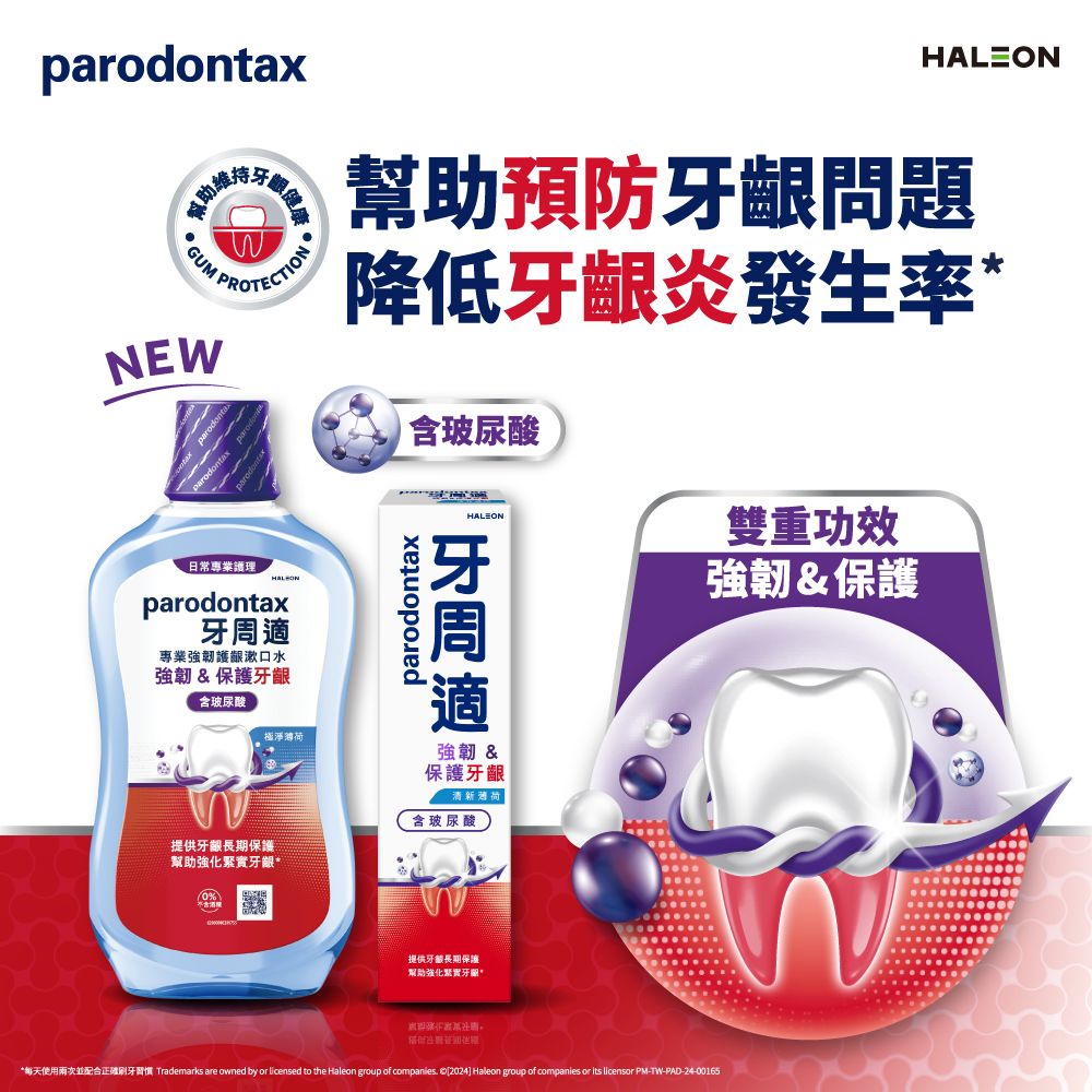 parodontax助維GUM NEW牙健康日常專業護理parodontax專業強韌護齦漱口水強韌&保護含玻尿酸幫助預防牙齦問題降低牙齦炎發生率parodontax含玻尿酸HALEON牙周適雙重功效強韌&保護強韌 &保護牙齦新含玻尿酸提供牙齦長期保護幫助強化緊實牙齦*提供牙長期保護幫助強化緊實牙齦*每天使用配合正確刷牙習慣 Trademarks are owned by or licensed to the Haleon group of companies. [2024] Haleon group of companies or its licensor PM-TW-PAD-24-00165
