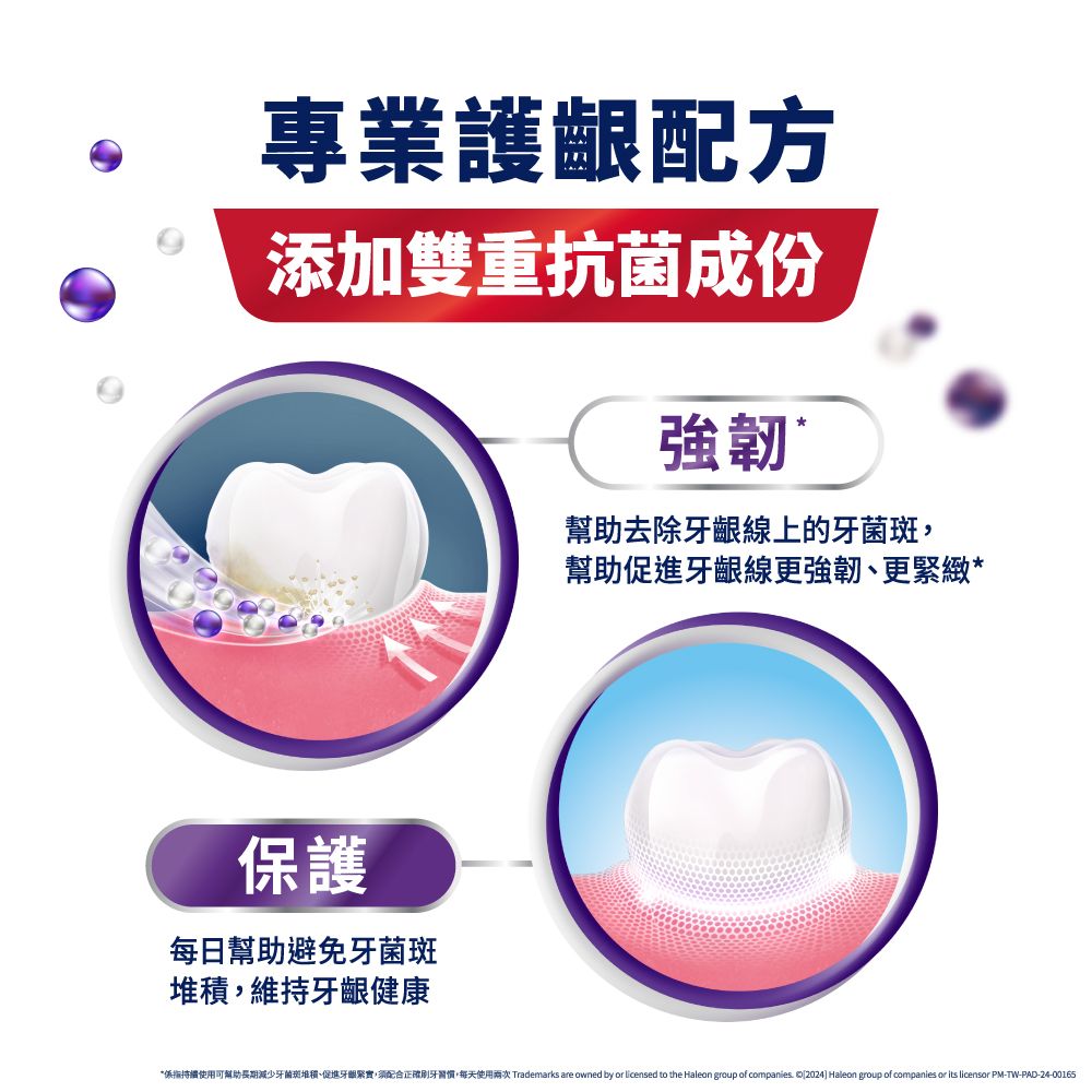 專業護齦配方添加雙重抗菌成份強韌幫助去除牙齦線上的牙菌斑保護每日幫助避免牙菌斑堆積,維持牙齦健康幫助促進牙齦線更強韌、更緊緻**係指持續使用可幫助牙菌斑堆積、促進牙關緊實,須配合正確,每天使用兩次 Trademarks are owned by or licensed to the Haleon group of companies  2024] Haleon group of companies or its licensor PM-TW-PAD-24-00165