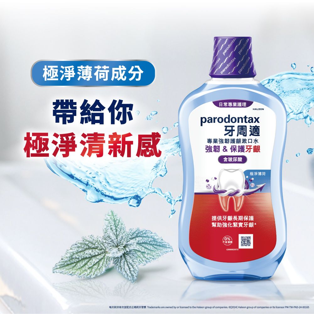 極淨薄荷成分帶給你極淨清新感 parodontaxparodontaxparodontaparodontax日常專業護理HALEONparodontax牙周適專業強韌護齦漱口水強韌&保護牙齦含玻尿酸極淨薄荷提供牙齦長期保護幫助強化緊實牙齦*0%不含酒精每天刷牙兩次並配合正確期牙習慣 Trademarks are owned by or licensed to the Haleon group of companies 2024] Haleon group of companies or its licensor PM-TW-PAD-24-00165