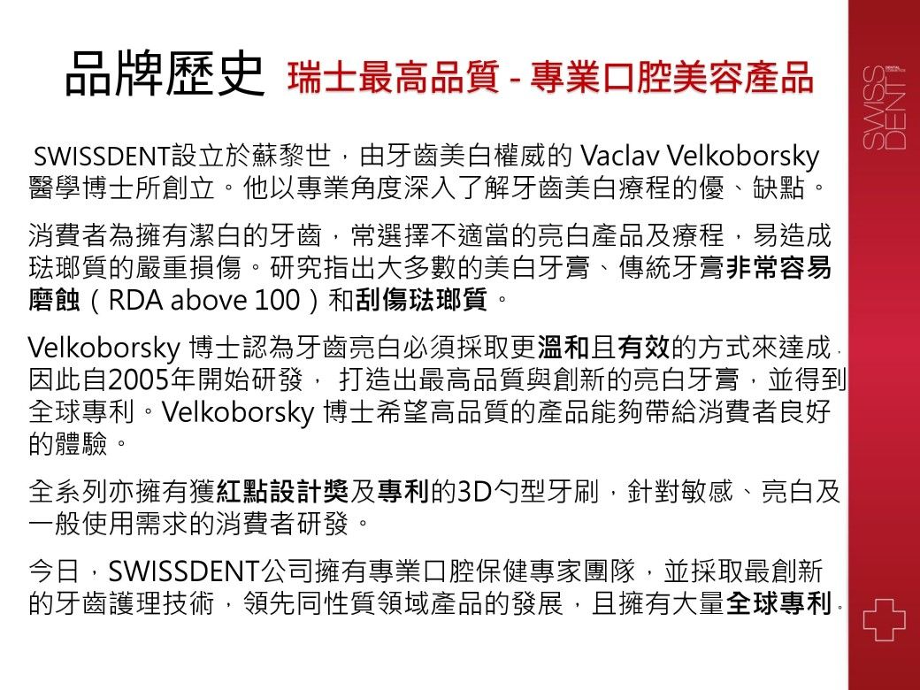 品牌歷史 瑞士最高品質 - 專業口腔美容產品DENT設立於蘇黎世,由牙齒美白權威的 Vaclav Velkoborsky醫學博士所創立他以專業角度深入了解牙齒美白療程的優、缺點。消費者為擁有潔白的牙齒,常選擇不適當的亮白產品及療程,易造成琺瑯質的嚴重損傷。研究指出大多數的美白牙膏、傳統牙膏非常容易磨蝕(RDA above 100)和刮傷琺瑯質。Velkoborsky 博士認為牙齒亮白必須採取更溫和且有效的方式來達成因此自2005年開始研發, 打造出最高品質與創新的亮白牙膏,並得到全球專利。Velkoborsky 博士希望高品質的產品能夠帶給消費者良好的體驗。全系列亦擁有獲紅點設計獎及專利的3D勺型牙刷,針對敏感、亮白及一般使用需求的消費者研發。今日,SWISSDENT公司擁有專業口腔保健專家團隊,並採取最創新的牙齒護理技術,領先同性質領域產品的發展,且擁有大量全球專利。SWISS