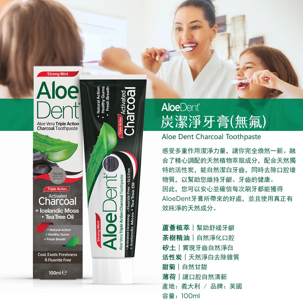 Strong MintloeDentAloe Vera Triple ActionCharcoal ToothpasteORIGINAL VERATriple ActionActivatedCharcoal Icelandic Moss Tea Tree OilNatural ActionHealthy GumsFresh BreathCool Exotic Freshness& Fluoride Free100ml eA Strong MintAloeDent Activated Cleansing  Fluoride Free  SLS FreeAloe Vera Triple Action Charcoal Toothpaste+ Icelandic Moss  Tea Tree Oil* Natural Action* Healthy GumsFresh BreathTriple Action ActivatedCharcoalAloeDent®炭潔淨牙膏(無氟)Aloe Dent Charcoal Toothpaste感受多重作用潔淨力量,讓你完全煥然一新。融合了精心調配的天然植物萃取成分,配合天然獨特的活性炭,能自然潔白牙齒,同時去除口腔壞物質,以幫助您維持牙齦、牙齒的健康。因此,您可以安心並確信每次刷牙都能獲得AloeDent牙膏所帶來的好處,並且使用真正有純淨的天然成分。蘆薈植萃幫助舒緩牙齦茶樹精油自然淨化口腔實現牙齒自然淨白活性炭|天然淨白去除雜質甜菊|自然甘甜薄荷|讓口腔自然清新產地:義大利/ 品牌:英國容量:100ml