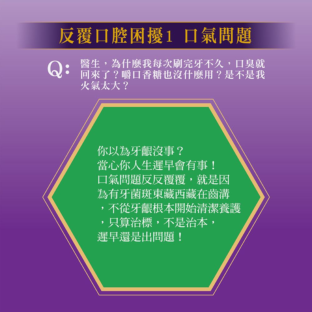 反覆口腔困擾 問題醫生為什麼我每次刷完牙不久,口臭就回來了?嚼口香糖也沒什麼用?是不是我火氣太大?你以為牙齦沒事?當心你人生遲早會有事!口氣問題反反覆覆,就是因為有牙菌斑東藏西藏在齒溝,不從牙齦根本開始清潔養護只算治標,不是治本,遲早還是出問題!