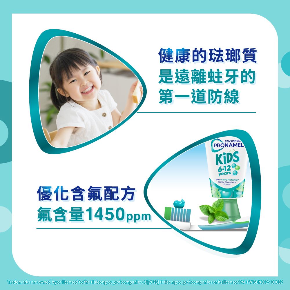 優化含氟配方氟含量1450ppm健康的琺瑯質是遠離蛀牙的第一道防線SENSODYNPRONAMEL6-12years24hr  EnamaGently Trademarks are owned by or licensed to the Haleongroup of companies [2025] Haleon group of companies or its licensor PM-TW-SENO-25-00032