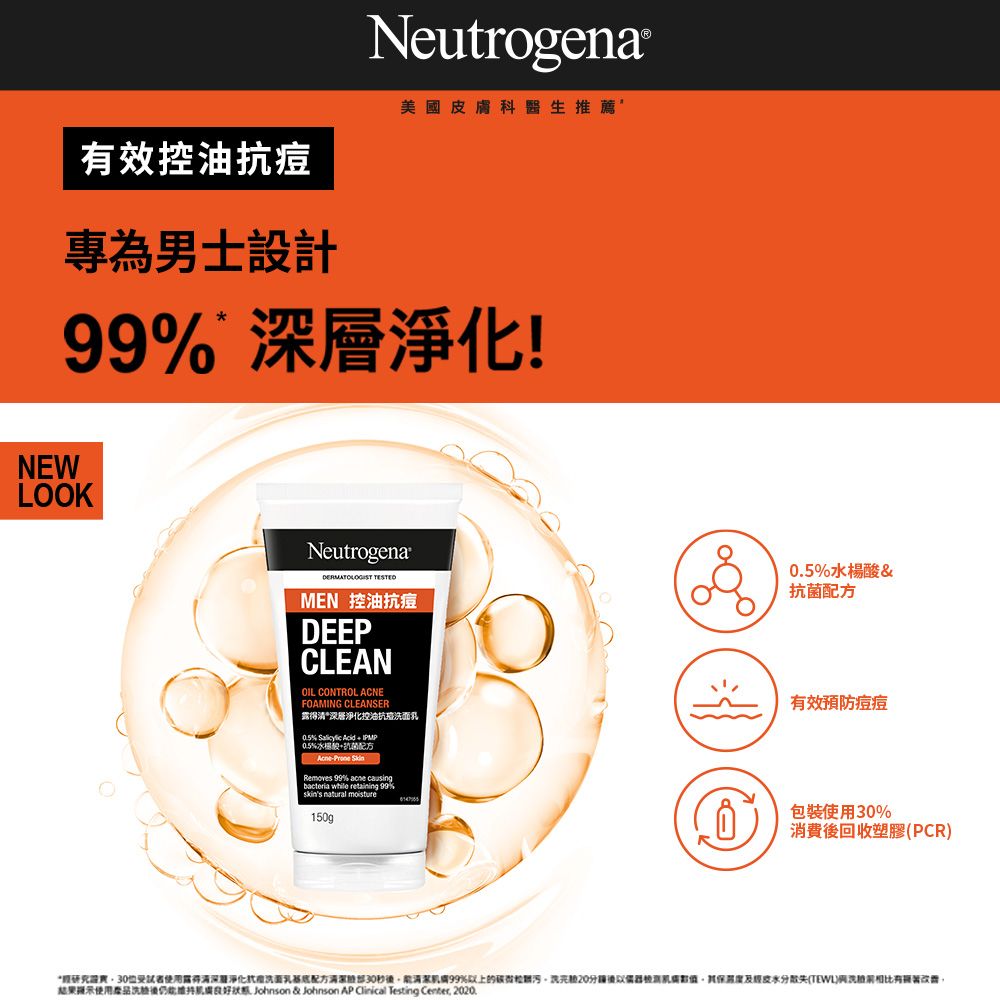 效控油痘專為男士設計Neutrogena®美國皮膚科醫生推薦99% 層淨化!NEWLOOKNeutrogena® MEN 控油抗痘DEEPCLEANOIL CONTROL ACNEFOAMING CLEANSER深層淨化控油抗痘0.5%  Acid  0.5% Removes 99% acne causingbacteria while retaining 99% natural moisture150g0.5%水楊酸&抗菌配方有效預防痘痘包裝使用%消費回收塑膠(PCR30受試者使用露得清深淨化抗洗面乳配方30秒99%以上的後分散失()相比有結果提示使用品洗後 Johnson & Johnson AP  Testing Center, 2020.