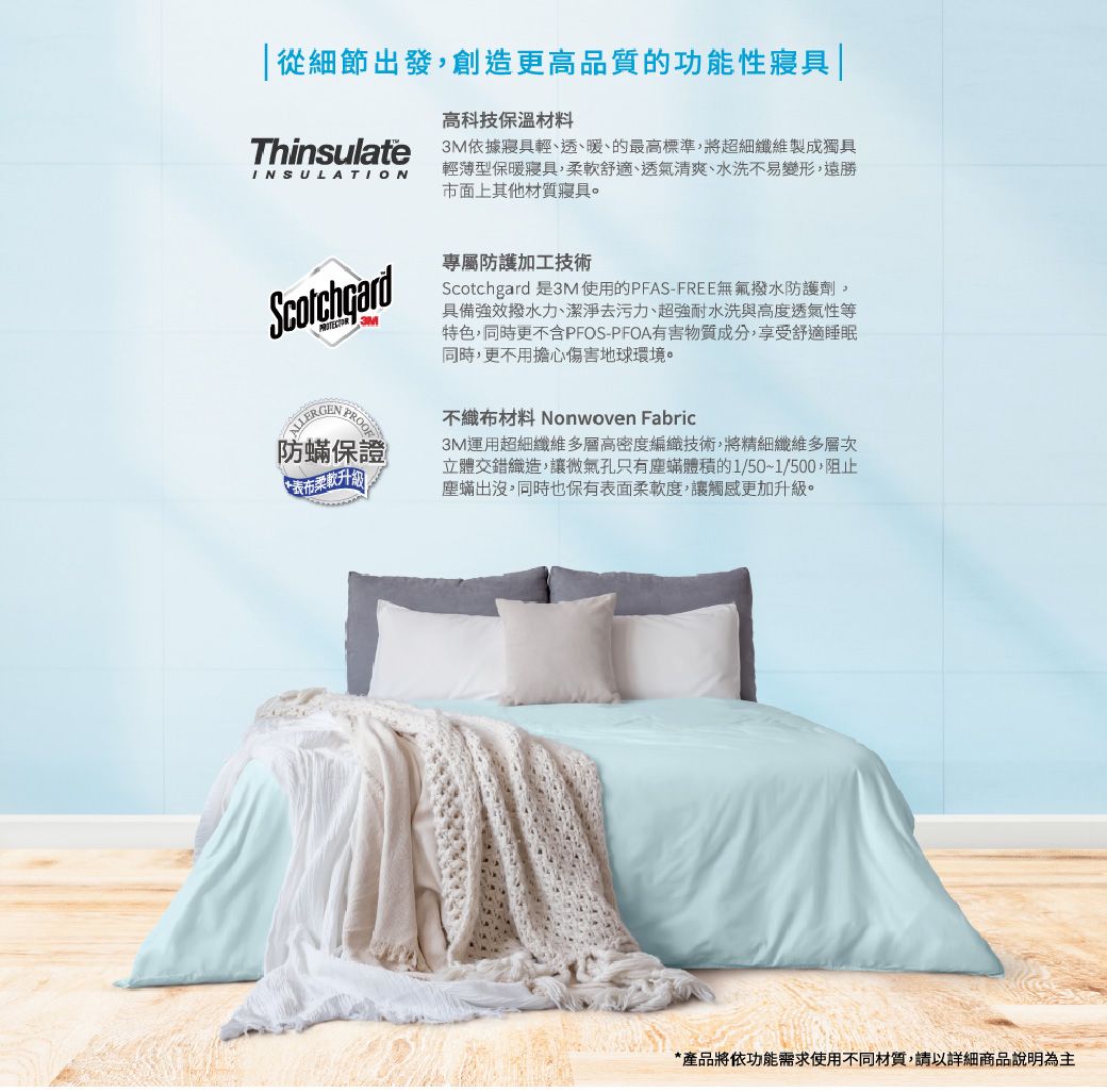 從細節出發創造更高品質的功能性寢具 |ThinsulateINSULATIONPROOF防蟎保證表布柔軟升級高科技保溫材料3M依據寢具輕、透、暖、的最高標準,將超細纖維製成獨具輕薄型保暖寢具,柔軟舒適、透氣清爽、水洗不易變形,遠勝市面上其他材質寢具。專屬防護加工技術Scotchgard 是3M使用的PFAS-FREE無氟撥水防護劑,具備強效撥水、潔淨去污力、超強耐水洗與高度透氣性等特色,同時更不含PFOS-PFOA有害物質成分,享受舒適睡眠同時,更不用擔心傷害地球環境。不織布材料 Nonwoven Fabric3M運用超細纖維多層高密度編織技術,將精細纖維多層次立體交錯織造,讓微氣孔只有塵蟎體積的1/50~1/500,阻止塵蟎出沒,同時也保有表面柔軟度,讓觸感更加升級。*產品將依功能需求使用不同材質,請以詳細商品說明為主