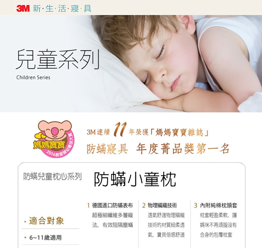 3M 新活寢·具兒童系列Children Series3M連續榮獲「媽媽寶寶雜誌」媽媽寶寶2016防蟎寢具 年度品獎第一名防蟎兒童枕心系列 防蟎小童枕1 德國進口防蟎表布超極細纖維多層織2 物理編織技術適合對象法有效阻隔塵蟎透氣舒適物理編織技術的材質細柔透氣,寶貝倍感舒適3 內附純棉枕頭套枕套輕盈柔軟,讓媽咪不再煩腦沒有合身的包覆枕套6~11歲適用