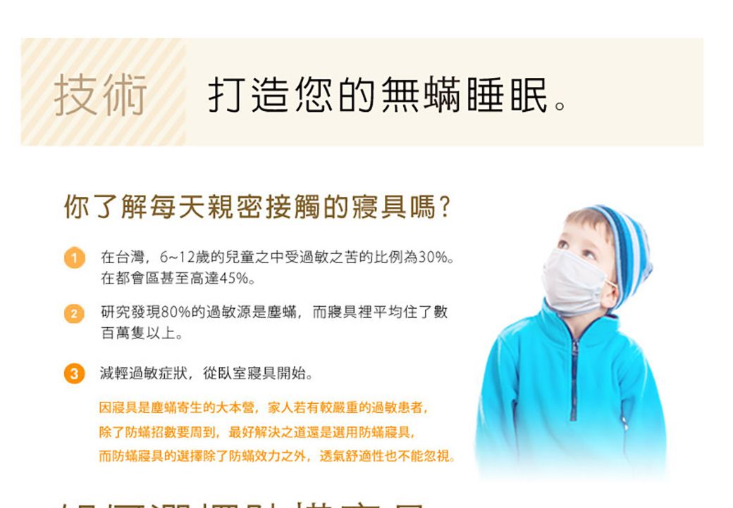 技術打造您的無睡眠。你了解每天親密接觸的寢具嗎?在台灣6~12歲的兒童之中受過敏之苦的比例為30%。在都會區甚至高達45%。2研究發現80%的過敏源是塵,而寢具裡平均住了數百萬隻以上。3減輕過敏症狀,從臥室寢具開始。因寢具是塵蟎寄生的大本營,家人若有較嚴重的過敏患者,除了防蟎招數要周到,最好解決之道還是選用防蟎寢具,而防蟎寢具的選擇除了防蟎效力之外,透氣舒適性也不能忽視。