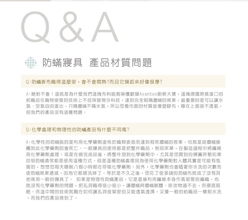 Q&amp;A 防 產品材質問題Q:防表織得這麼密,會不會悶熱?而且它摸起來好像很厚?A:絕對不會!這就是為什麼我們這塊布料能夠榮獲Avantex創新大獎,這塊德國原裝進口的紡織品在織物密度的技術上不但突破現今科技,達到完全阻隔塵的效果,最重要的是可以讓水氣、空氣自由進出,只隔塵不隔水氣,所以您看市面的材質很像塑膠布,睡在上面很不透氣,但我們的產品沒有這種問題。Q:化學處理和物理性的防產品有什麼不同嗎?A:化學性的防指的是利用化學藥劑塗佈於織物表面而達到殺死塵的效果,也就是說塵蟎接觸到此化學藥劑即會死亡。一般寢具的使用都是把整件織品,例如床單,在製造過程中將纖維用化學藥劑處理或是在做完成品後,將整件泡到化學藥劑中,尤其是您買到的彈簧床墊如果註明防蟎通常都是使用這種方式。但是這種防蟎處理因為使用化學藥劑對人體其實是可能有危害的,想想您每天睡眠八個小時都在呼吸化學藥劑。另外,化學藥劑也會你水洗的次數而使防蟎效果遞減,因為它都被洗掉了。等於是不久之後,您花了很多錢的防蟎布就成了沒有其他效用一般的寢具了。 如果是物理性防蟎產品,它是直接利用纖維本身作高密度的編織,也就沒有化學藥劑的問題,把孔洞織得很小很小,讓塵蟎與塵蟎屍體、排泄物過不去,而徹底阻絕。而這中間的技術就難在如何讓孔洞很緊密但又能透氣透濕,又像一般的紡織品一樣耐水洗,而我們的產品做到了。