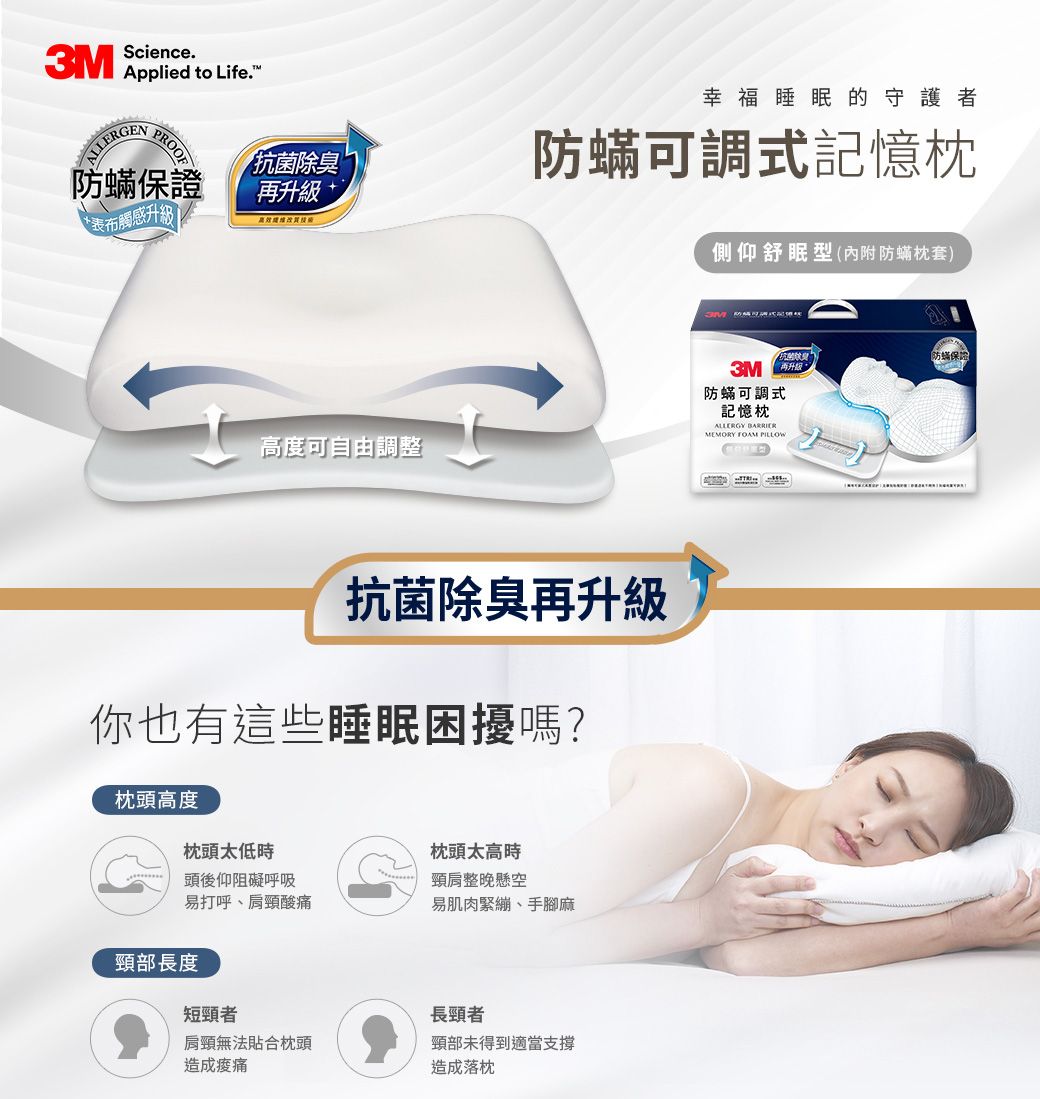 Science3M  to Life.ALLERENPROOF除臭 防蟎保證再升級 +*表布觸感升級高度可自由調整幸福睡眠的守護者防蟎可調式記憶枕側仰舒眠型(內附防蟎枕套)抗菌除臭再升級你也有這些睡眠困擾嗎?枕頭高度枕頭太低時頭後仰阻礙呼吸易打呼、肩頸酸痛枕頭太高時頸肩整晚懸空易肌肉緊繃、手腳麻頸部長度短頸者長頸者肩頸無法貼合枕頭頸部未得到適當支撐造成造成落枕抗菌防蟎保證3M G防蟎可調式記憶枕ALLERGY MEMORY FOAM PILLOW