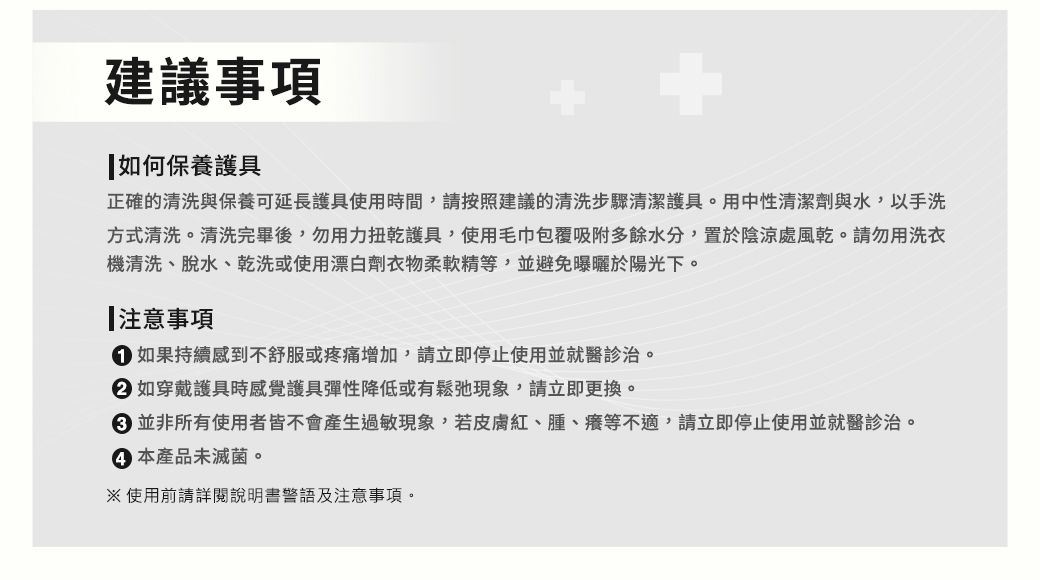 建議事項如何保養護具正確的清洗與保養可延長護具使用時間,請按照建議的清洗步驟清潔護具。用中性清潔劑與水,以手洗方式清洗。清洗完畢後,勿用力扭乾護具,使用毛巾包覆吸附多餘水分,置於陰涼處風乾。請勿用洗衣機清洗、脫水、乾洗或使用漂白劑衣物柔軟精等,並避免曝曬於陽光下。注意事項 如果持續感到不舒服或疼痛增加,請立即停止使用並就醫診治。 如穿戴護具時感覺護具彈性降低或有鬆弛現象,請立即更換。 並非所有使用者皆不會產生過敏現象,若皮膚紅、腫、癢等不適,請立即停止使用並就醫診治。 本產品未滅菌。使用前請詳閱說明書警語及注意事項。